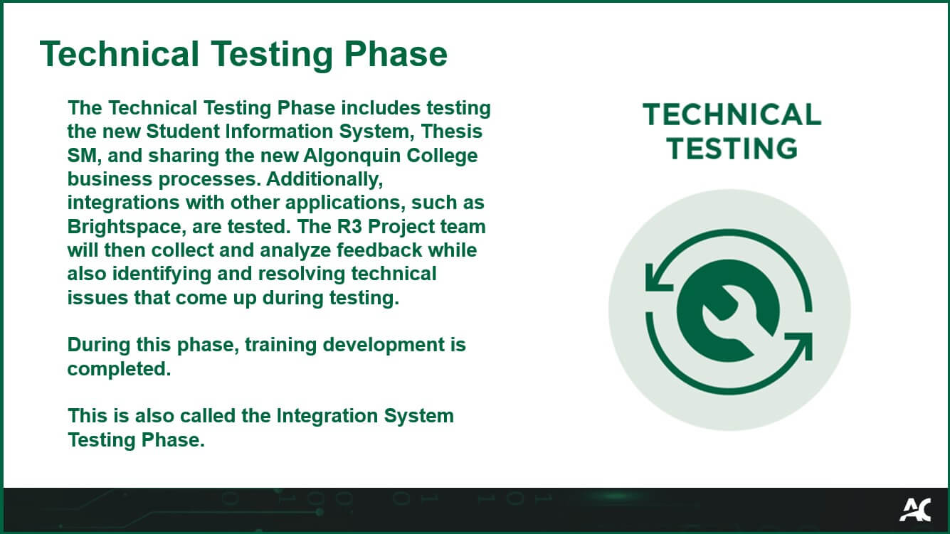 The Technical Testing Phase includes testing the new Student Information System, Thesis SM, and sharing the new Algonquin College business processes. Additionally, integrations with other applications, such as Brightspace, are tested. The R3 Project team will then collect and analyze feedback while also identifying and resolving technical issues that come up during testing.<br>
During this phase, training development is completed. This is also called the Integrated System Testing Phase.