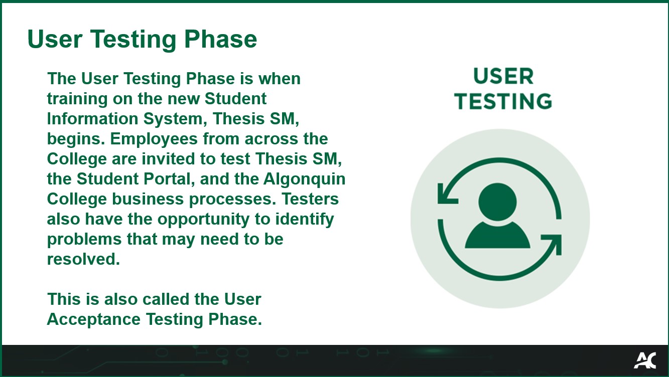 The User Testing Phase is when training on the new Student Information System, Thesis SM, begins. Employees from across the College are invited to test Thesis SM, the Student Portal, and the Algonquin College business processes. Testers also have the opportunity to identify problems that may need to be resolved. This is also called the User Acceptance Testing Phase.